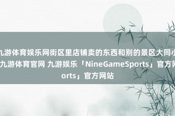 九游体育娱乐网街区里店铺卖的东西和别的景区大同小异-九游体育官网 九游娱乐「NineGameSports」官方网站