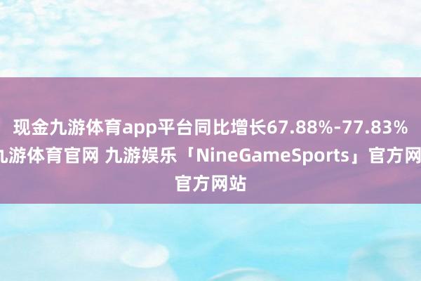 现金九游体育app平台同比增长67.88%-77.83%-九游体育官网 九游娱乐「NineGameSports」官方网站