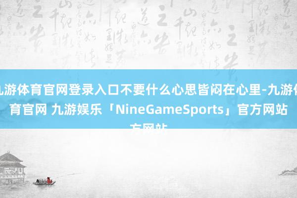 九游体育官网登录入口不要什么心思皆闷在心里-九游体育官网 九游娱乐「NineGameSports」官方网站