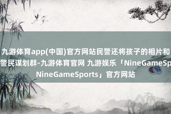 九游体育app(中国)官方网站民警还将孩子的相片和联系信息发布到警民谋划群-九游体育官网 九游娱乐「NineGameSports」官方网站
