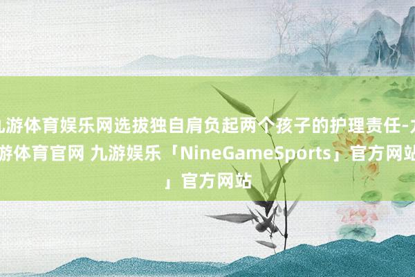 九游体育娱乐网选拔独自肩负起两个孩子的护理责任-九游体育官网 九游娱乐「NineGameSports」官方网站