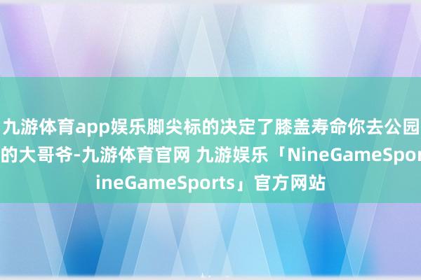 九游体育app娱乐脚尖标的决定了膝盖寿命你去公园看那些练太极的大哥爷-九游体育官网 九游娱乐「NineGameSports」官方网站