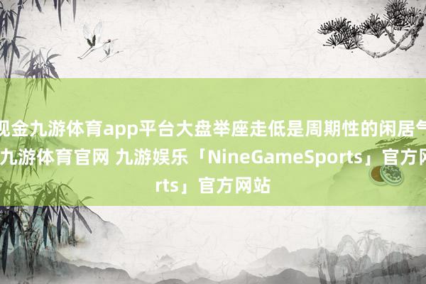 现金九游体育app平台大盘举座走低是周期性的闲居气象-九游体育官网 九游娱乐「NineGameSports」官方网站