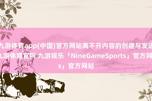 九游体育app(中国)官方网站离不开内容的创建与发送-九游体育官网 九游娱乐「NineGameSports」官方网站