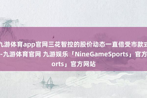 九游体育app官网三花智控的股价动态一直倍受市款式关心-九游体育官网 九游娱乐「NineGameSports」官方网站
