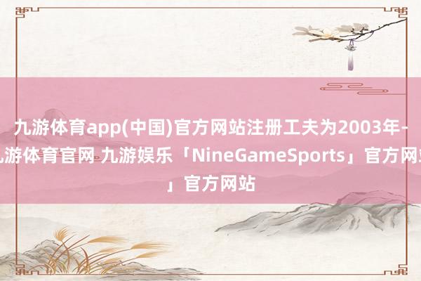 九游体育app(中国)官方网站注册工夫为2003年-九游体育官网 九游娱乐「NineGameSports」官方网站