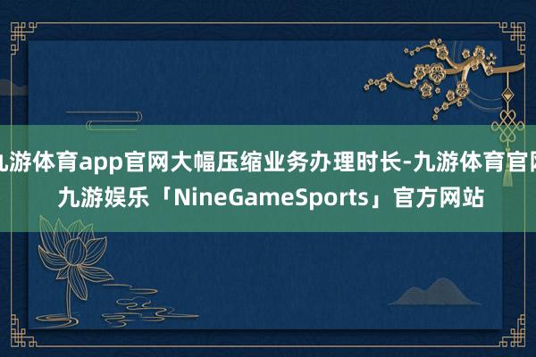 九游体育app官网大幅压缩业务办理时长-九游体育官网 九游娱乐「NineGameSports」官方网站
