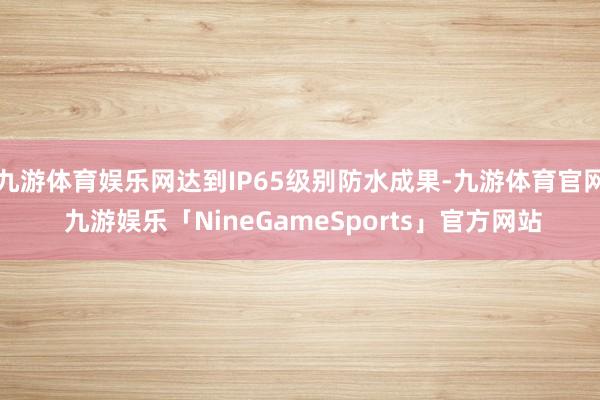 九游体育娱乐网达到IP65级别防水成果-九游体育官网 九游娱乐「NineGameSports」官方网站