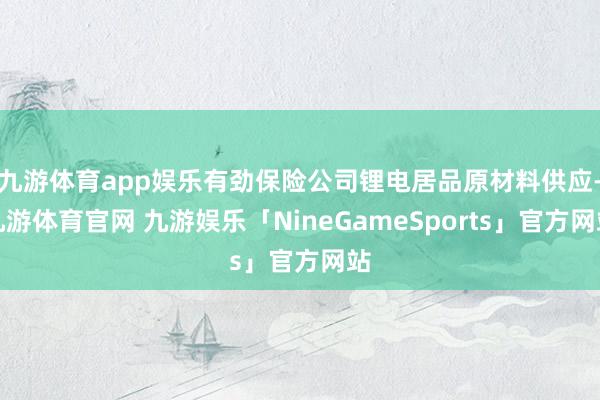 九游体育app娱乐有劲保险公司锂电居品原材料供应-九游体育官网 九游娱乐「NineGameSports」官方网站