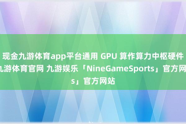 现金九游体育app平台通用 GPU 算作算力中枢硬件-九游体育官网 九游娱乐「NineGameSports」官方网站