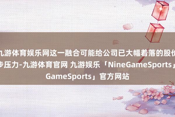 九游体育娱乐网这一融合可能给公司已大幅着落的股价带来进一步压力-九游体育官网 九游娱乐「NineGameSports」官方网站