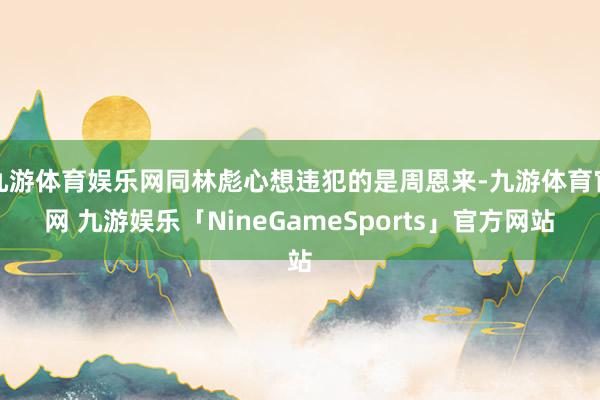 九游体育娱乐网同林彪心想违犯的是周恩来-九游体育官网 九游娱乐「NineGameSports」官方网站