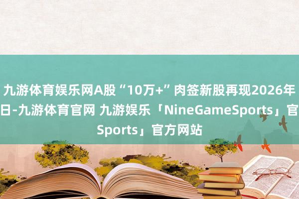 九游体育娱乐网A股“10万+”肉签新股再现2026年1月28日-九游体育官网 九游娱乐「NineGameSports」官方网站