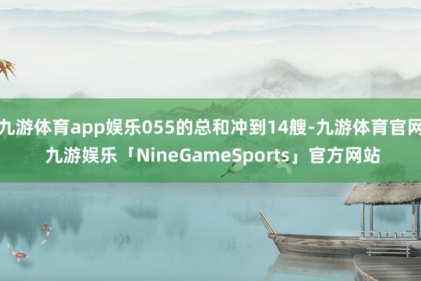 九游体育app娱乐055的总和冲到14艘-九游体育官网 九游娱乐「NineGameSports」官方网站