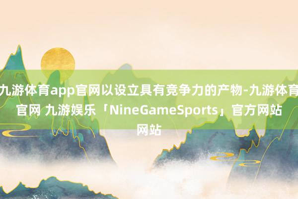 九游体育app官网以设立具有竞争力的产物-九游体育官网 九游娱乐「NineGameSports」官方网站