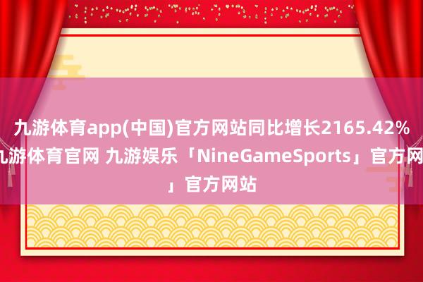 九游体育app(中国)官方网站同比增长2165.42%-九游体育官网 九游娱乐「NineGameSports」官方网站