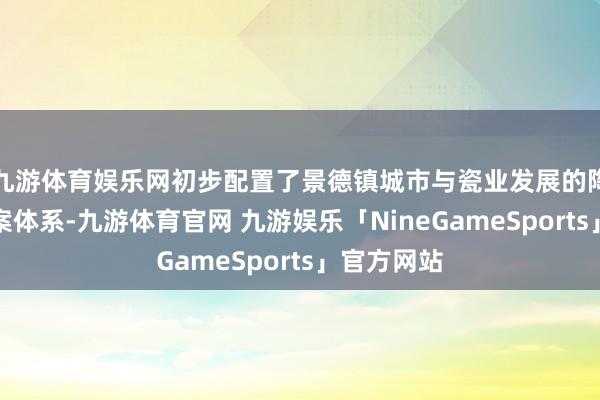 九游体育娱乐网初步配置了景德镇城市与瓷业发展的陶瓷文化档案体系-九游体育官网 九游娱乐「NineGameSports」官方网站