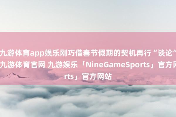 九游体育app娱乐刚巧借春节假期的契机再行“谈论”下-九游体育官网 九游娱乐「NineGameSports」官方网站