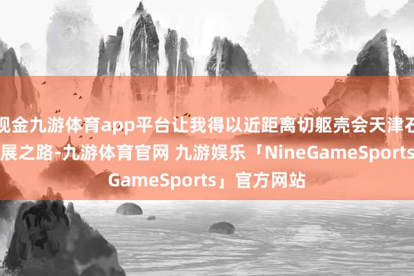 现金九游体育app平台让我得以近距离切躯壳会天津石化产业的发展之路-九游体育官网 九游娱乐「NineGameSports」官方网站