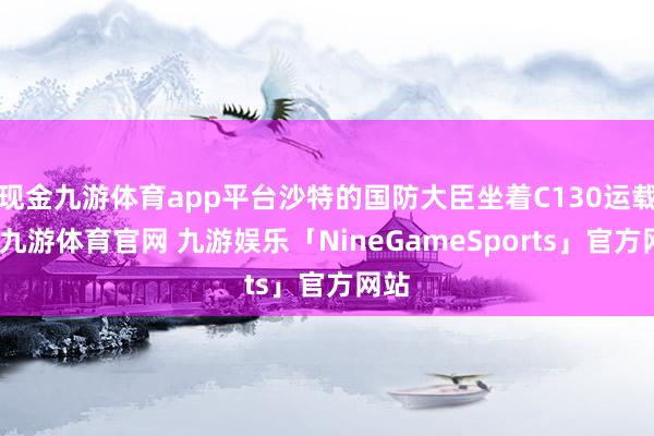 现金九游体育app平台沙特的国防大臣坐着C130运载机-九游体育官网 九游娱乐「NineGameSports」官方网站